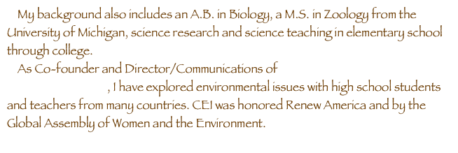     My background also includes an A.B. in Biology, a M.S. in Zoology from the University of Michigan, science research and science teaching in elementary school through college.
    As Co-founder and Director/Communications of Caretakers of the Environment International (CEI), I have explored environmental issues with high school students and teachers from many countries. CEI was honored Renew America and by the Global Assembly of Women and the Environment.